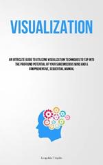 Visualization: An Intricate Guide To Utilizing Visualization Techniques To Tap Into The Profound Potential Of Your Subconscious Mind And A Comprehensive, Sequential Manual