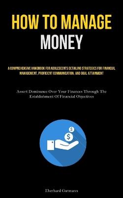 How To Manage Money: A Comprehensive Handbook For Adolescents Detailing Strategies For Financial Management, Proficient Communication, And Goal Attainment (Assert Dominance Over Your Finances Through The Establishment Of Financial Objectives) - Eberhard Gutmann - cover