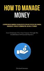 How To Manage Money: A Comprehensive Handbook For Adolescents Detailing Strategies For Financial Management, Proficient Communication, And Goal Attainment (Assert Dominance Over Your Finances Through The Establishment Of Financial Objectives)