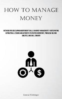 How To Manage Money: Methods For Developing Independent Skills In Money Management: Participating In Practical Lessons And Activities To Foster Confidence, Problem-solving Abilities, And Skill Growth - Konrad Fichtinger - cover