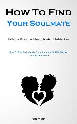 How To Find Your Soulmate: The Humorous Women's Guide To Avoiding The Risks Of Online Dating Scams (How To Find And Identify Your Soulmate Or Life Partner: The Ultimate Guide) - Elias Pfleger - cover