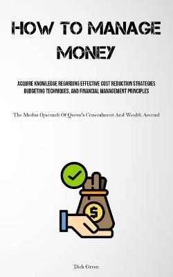 How To Manage Money: Acquire Knowledge Regarding Effective Cost Reduction Strategies, Budgeting Techniques, And Financial Management Principles (The Modus Operandi Of Queen's Concealment And Wealth Accrual) - Dick Green - cover