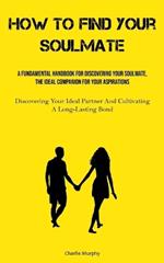 How To Find Your Soulmate: A Fundamental Handbook For Discovering Your Soulmate, The Ideal Companion For Your Aspirations (Discovering Your Ideal Partner And Cultivating A Long-Lasting Bond)