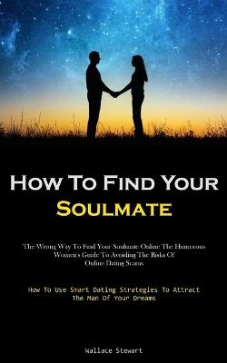 How To Find Your Soulmate: The Wrong Way To Find Your Soulmate Online The Humorous Women's Guide To Avoiding The Risks Of Online Dating Scams (How To Use Smart Dating Strategies To Attract The Man Of Your Dreams) - Wallace Stewart - cover