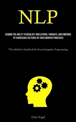 Nlp: Acquire The Ability To Regulate Your Actions, Thoughts, And Emotions By Harnessing The Force Of Your Cognitive Processes ("The Definitive Handbook On Neuro-Linguistic Programming) - Clint Vogel - cover