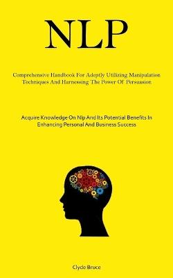 Nlp: Comprehensive Handbook For Adeptly Utilizing Manipulation Techniques And Harnessing The Power Of Persuasion (Acquire Knowledge On Nlp And Its Potential Benefits In Enhancing Personal And Business Success) - Clyde Bruce - cover
