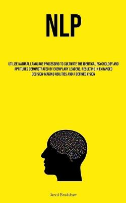 Nlp: Utilize Natural Language Processing To Cultivate The Identical Psychology And Aptitudes Demonstrated By Exemplary Leaders, Resulting In Enhanced Decision-Making Abilities And A Defined Vision - Jared Bradshaw - cover