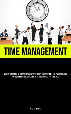 Time Management: A Guide With Tools To Help You Transform Your Life, Understanding And Evaluating How You Spend Your Time, And Learning To Set Priorities For Your Tasks - Carlo Pitre - cover