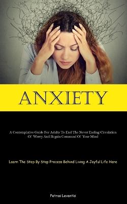 Anxiety: A Contemplative Guide For Adults To End The Never Ending Circulation Of Worry And Regain Command Of Your Mind (Learn The Step By Step Process Behind Living A Joyful Life Here) - Petros Leventis - cover
