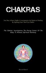 Chakras: You May Achieve Higher Consciousness And Spiritual Healing By Opening Your Third Eye Chakra (The Chakras: Investigating The Energy Center Of The Body To Achieve Spiritual Harmony)