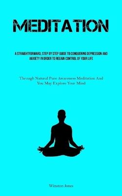 Meditation: A Straightforward, Step By Step Guide To Conquering Depression And Anxiety In Order To Regain Control Of Your Life (Through Natural Pure Awareness Meditation And You May Explore Your Mind) - Winston Jones - cover