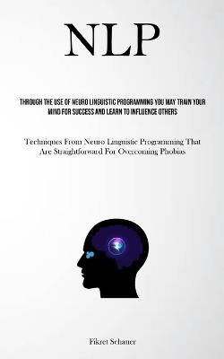 Nlp: Through The Use Of Neuro Linguistic Programming You May Train Your Mind For Success And Learn To Influence Others (Techniques From Neuro Linguistic Programming That Are Straightforward For Overcoming Phobias) - Fikret Schauer - cover