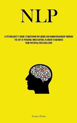 Nlp: A Psychologist's Guide To Mastering Influence And Human Behaviour Through The Art Of Personal Mind Control In Order To Maximise Your Potential For Excellence - Armin Ritter - cover