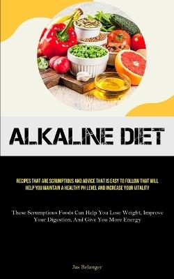 Alkaline Diet: Recipes That Are Scrumptious And Advice That Is Easy To Follow That Will Help You Maintain A Healthy PH Level And Increase Your Vitality (These Scrumptious Foods Can Help You Lose Weight, Improve Your Digestion, And Give You More Energy) - Jas Belanger - cover
