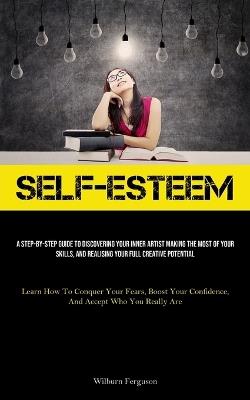 Self-Esteem: A Step-By-Step Guide To Discovering Your Inner Artist Making The Most Of Your Skills, And Realising Your Full Creative Potential (Learn How To Conquer Your Fears, Boost Your Confidence, And Accept Who You Really Are) - Wilburn Ferguson - cover