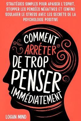 Comment Arrêter de Trop Penser Immédiatement: Stratégies Simples pour Apaiser l'Esprit, Stopper les Pensées Négatives et (Enfin) Soulager le Stress avec les Secrets de la Psychologie Positive - Logan Mind - cover