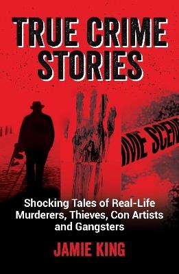 True Crime Stories: Shocking Tales of Real-Life Murderers, Thieves, Con Artists and Gangsters - Jamie King - cover