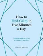 How to Find Calm in Five Minutes a Day: Inspiring Ideas to Bring You Peace Every Day
