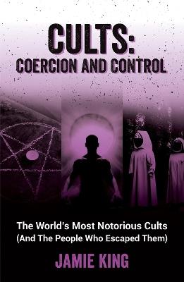 Cults: Coercion and Control: The World's Most Notorious Cults (And the People Who Escaped Them) - Jamie King - cover