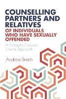 Counselling Partners and Relatives of Individuals who have Sexually Offended: A Strengths-Focused Eclectic Approach - Andrew Smith - cover