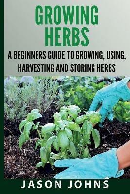 Growing Herbs A Beginners Guide to Growing, Using, Harvesting and Storing Herbs: The Complete Guide To Growing, Using and Cooking Herbs - Jason Johns - cover