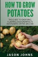 How To Grow Potatoes: The Guide To Choosing, Planting And Growing In Containers Or The Ground - Jason Johns - cover