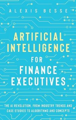 Artificial Intelligence for Finance Executives: The AI revolution, from industry trends and case studies to algorithms and concepts - Alexis Besse - cover