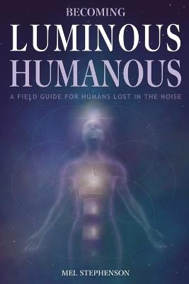 Becoming Luminous Humanous: A Field Guide For Humans Lost in the Noise - Mel Stephenson - cover