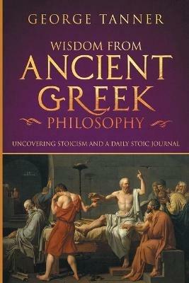 Wisdom from Ancient Greek Philosophy: Uncovering Stoicism and a Daily Stoic Journal: A Collection of Stoicism and Greek Philosophy (Stoicism and Daily Stoic) - George Tanner - cover