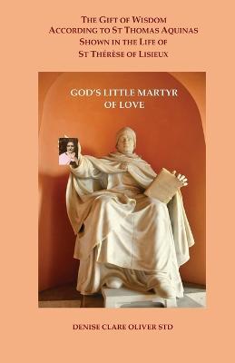 The Gift of Wisdom According to St Thomas Aquinas shown in the Life of St Therese of Lisieux: God's Little Martyr of Love - Denise Clare Oliver - cover