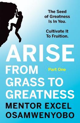 Arise from Grass to Greatness: The Seed of Greatness Is In You. Cultivate It To Fruition: Part One - Excel Osamwenyobo - cover