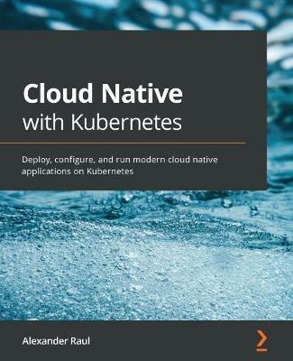 Cloud Native with Kubernetes: Deploy, configure, and run modern cloud native applications on Kubernetes - Alexander Raul - cover