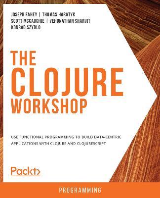 The The Clojure Workshop: Use functional programming to build data-centric applications with Clojure and ClojureScript - Joseph Fahey,Thomas Haratyk,Scott McCaughie - cover