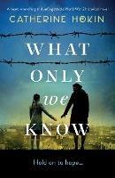 What Only We Know: A heart-wrenching and unforgettable World War 2 historical novel - Catherine Hokin - cover
