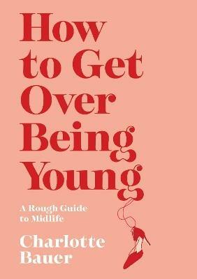 How to Get Over Being Young: A Rough Guide to Midlife - Charlotte Bauer - cover