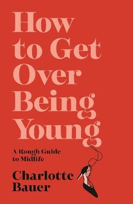 How to Get Over Being Young: A Rough Guide to Midlife - Charlotte Bauer - cover