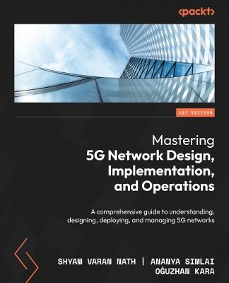 Mastering 5G Network Design, Implementation, and Operations: A comprehensive guide to understanding, designing, deploying, and managing 5G networks - Shyam Varan Nath,Ananya Simlai,Oguzhan Kara - cover
