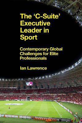 The ’C-Suite’ Executive Leader in Sport: Contemporary Global Challenges for Elite Professionals - Ian Lawrence - cover