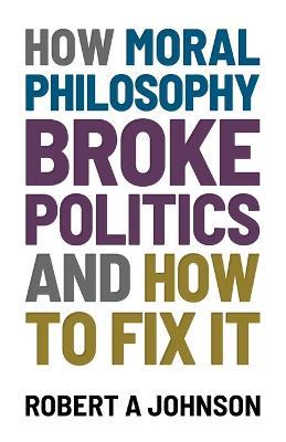How Moral Philosophy Broke Politics: And How To Fix It - Robert A Johnson - cover