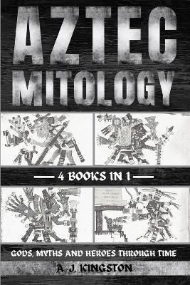 Aztec Mythology: Gods, Myths And Heroes Through Time - A J Kingston - cover