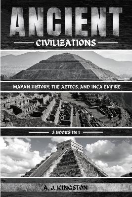 Ancient Civilizations: Mayan History, The Aztecs, And Inca Empire - A J Kingston - cover