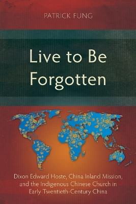 Live to Be Forgotten: Dixon Edward Hoste, China Inland Mission, and the Indigenous Chinese Church in Early Twentieth-Century China - Patrick Fung - cover