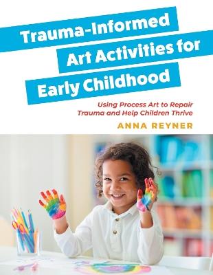 Trauma-Informed Art Activities for Early Childhood: Using Process Art to Repair Trauma and Help Children Thrive - Anna Reyner - cover