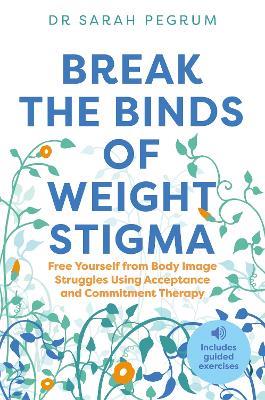 Break the Binds of Weight Stigma: Free Yourself from Body Image Struggles Using Acceptance and Commitment Therapy - Dr Sarah Pegrum - cover
