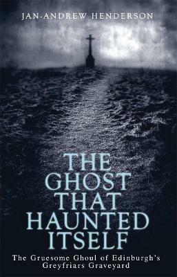 The Ghost That Haunted Itself: The Gruesome Ghoul of Edinburgh's Greyfriars Graveyard - Jan-Andrew Henderson - cover