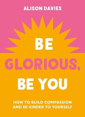 Be Glorious, Be You: How to build compassion and be kinder to yourself - Alison Davies - cover