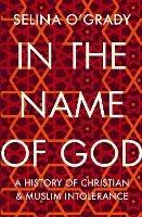 In the Name of God: A History of Christian and Muslim Intolerance - Selina O'Grady - cover