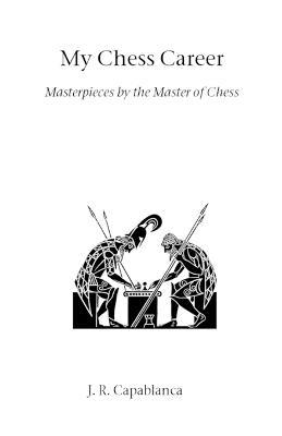 My Chess Career: Masterpieces by the Master of Chess - Jose Raul Capablanca - cover