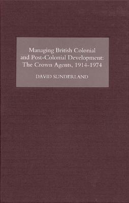 Managing British Colonial and Post-Colonial Development: The Crown Agents, 1914-1974 - David Sunderland - cover