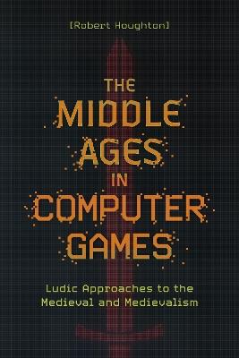 The Middle Ages in Computer Games: Ludic Approaches to the Medieval and Medievalism - Robert Houghton - cover